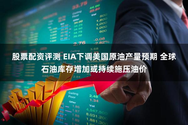 股票配资评测 EIA下调美国原油产量预期 全球石油库存增加或持续施压油价