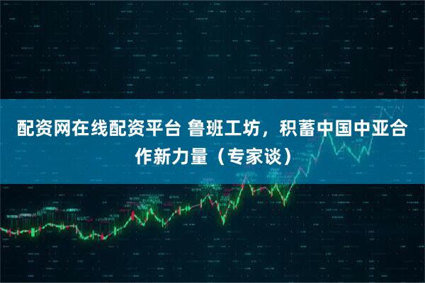 配资网在线配资平台 鲁班工坊，积蓄中国中亚合作新力量（专家谈）