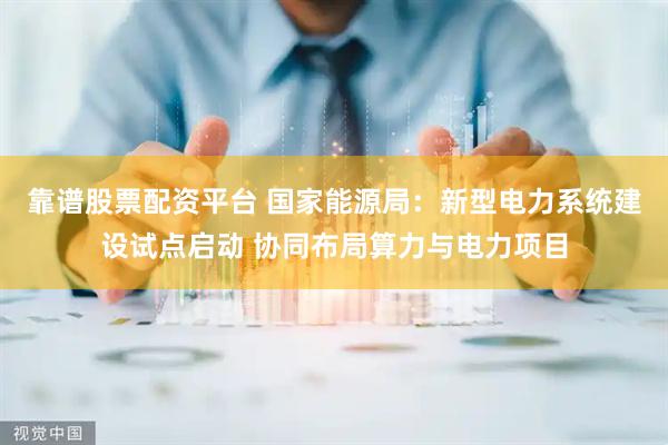 靠谱股票配资平台 国家能源局：新型电力系统建设试点启动 协同布局算力与电力项目