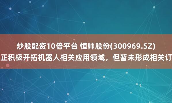 炒股配资10倍平台 恒帅股份(300969.SZ)：正积极开拓机器人相关应用领域，但暂未形成相关订单
