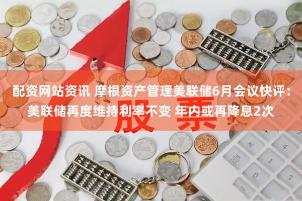 配资网站资讯 摩根资产管理美联储6月会议快评：美联储再度维持利率不变 年内或再降息2次