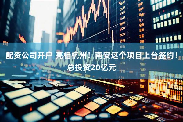 配资公司开户 亮相杭州！南安这个项目上台签约！总投资20亿元