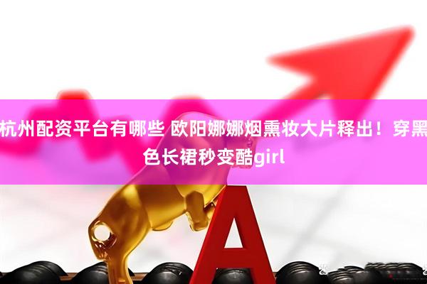 杭州配资平台有哪些 欧阳娜娜烟熏妆大片释出！穿黑色长裙秒变酷girl