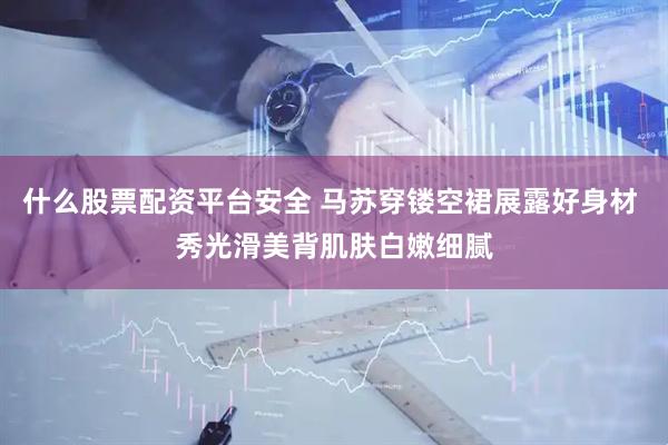 什么股票配资平台安全 马苏穿镂空裙展露好身材 秀光滑美背肌肤白嫩细腻
