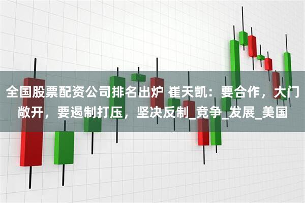 全国股票配资公司排名出炉 崔天凯：要合作，大门敞开，要遏制打压，坚决反制_竞争_发展_美国