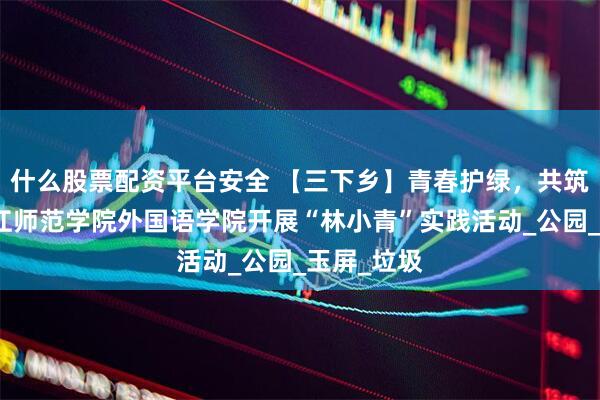 什么股票配资平台安全 【三下乡】青春护绿，共筑生态：长江师范学院外国语学院开展“林小青”实践活动_公园_玉屏_垃圾