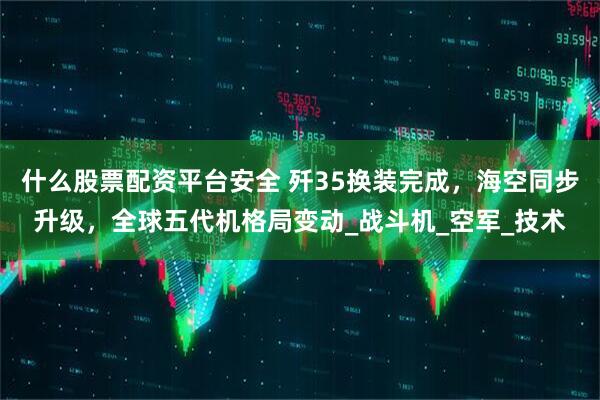 什么股票配资平台安全 歼35换装完成，海空同步升级，全球五代机格局变动_战斗机_空军_技术
