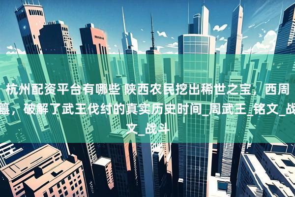 杭州配资平台有哪些 陕西农民挖出稀世之宝，西周利簋，破解了武王伐纣的真实历史时间_周武王_铭文_战斗