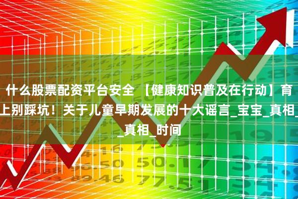 什么股票配资平台安全 【健康知识普及在行动】育儿路上别踩坑！关于儿童早期发展的十大谣言_宝宝_真相_时间
