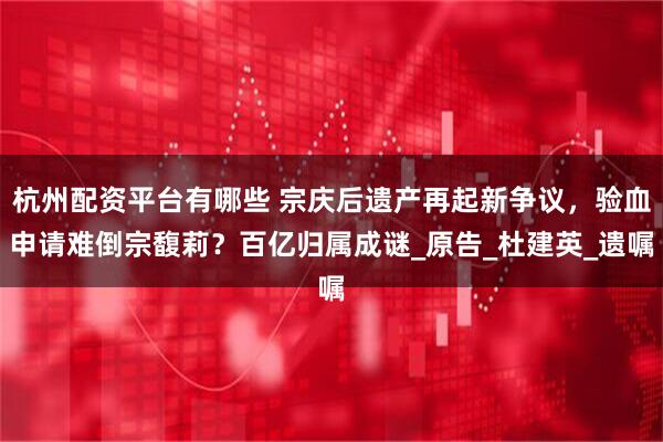 杭州配资平台有哪些 宗庆后遗产再起新争议，验血申请难倒宗馥莉？百亿归属成谜_原告_杜建英_遗嘱