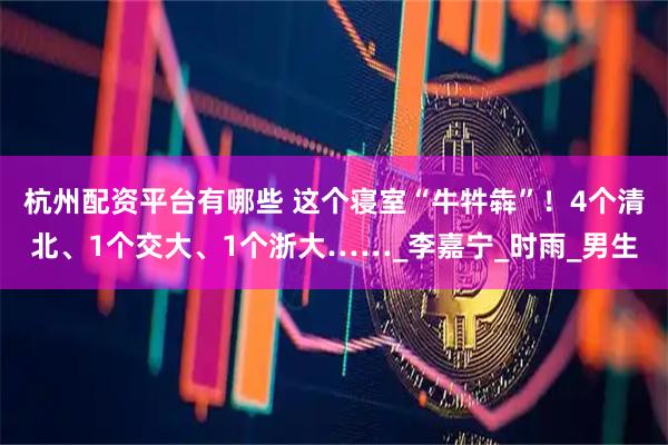 杭州配资平台有哪些 这个寝室“牛牪犇”！4个清北、1个交大、1个浙大……_李嘉宁_时雨_男生