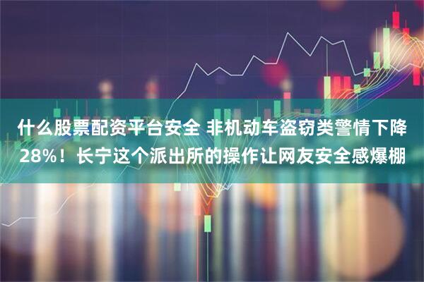 什么股票配资平台安全 非机动车盗窃类警情下降28%！长宁这个派出所的操作让网友安全感爆棚