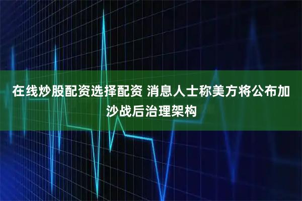 在线炒股配资选择配资 消息人士称美方将公布加沙战后治理架构