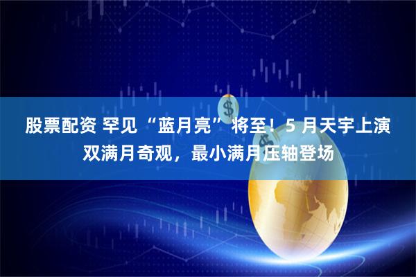股票配资 罕见 “蓝月亮” 将至！5 月天宇上演双满月奇观，最小满月压轴登场