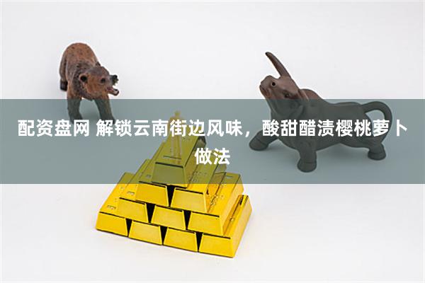 配资盘网 解锁云南街边风味，酸甜醋渍樱桃萝卜做法