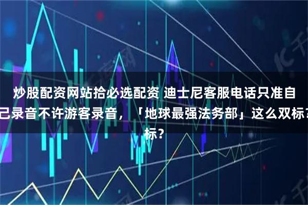 炒股配资网站拾必选配资 迪士尼客服电话只准自己录音不许游客录音，「地球最强法务部」这么双标？