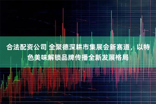 合法配资公司 全聚德深耕市集展会新赛道，以特色美味解锁品牌传播全新发展格局
