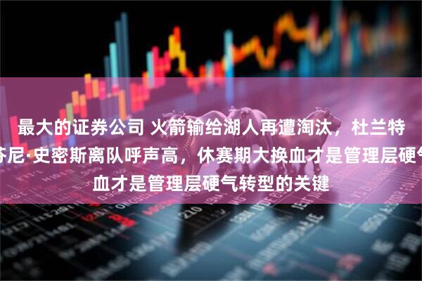 最大的证券公司 火箭输给湖人再遭淘汰，杜兰特、卡佩拉、芬尼·史密斯离队呼声高，休赛期大换血才是管理层硬气转型的关键