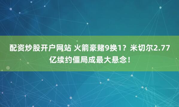 配资炒股开户网站 火箭豪赌9换1？米切尔2.77亿续约僵局成最大悬念！