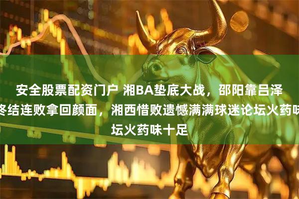 安全股票配资门户 湘BA垫底大战，邵阳靠吕泽苦撑终结连败拿回颜面，湘西惜败遗憾满满球迷论坛火药味十足