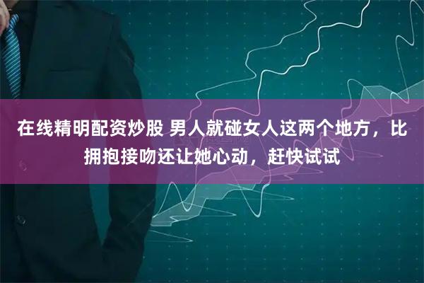 在线精明配资炒股 男人就碰女人这两个地方，比拥抱接吻还让她心动，赶快试试
